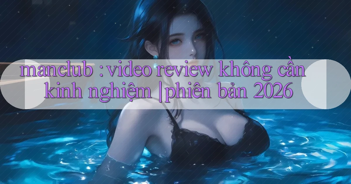 manclub video review không cần kinh nghiệm phiên bản 2026