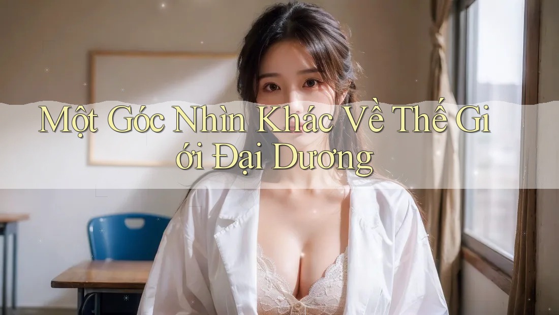 Một Góc Nhìn Khác Về Thế Giới Đại Dương Một Góc Nhìn Khác Về Thế Giới Đại Dương
