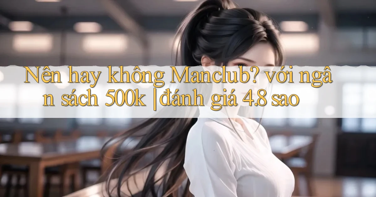 Nên hay không Manclub với ngân sách 500k đánh giá 4.8 sao