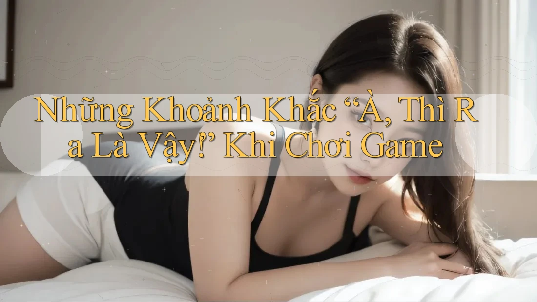 Những Khoảnh Khắc “À, Thì Ra Là Vậy!” Khi Chơi Game