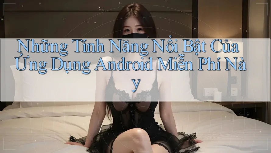 Những Tính Năng Nổi Bật Của Ứng Dụng Android Miễn Phí Này