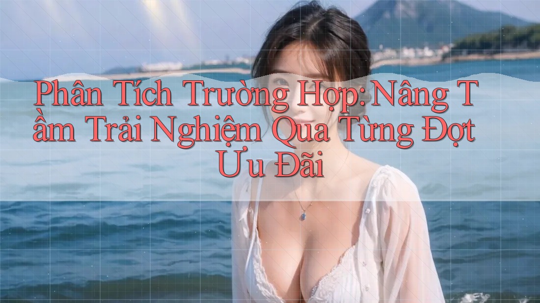 Phân Tích Trường Hợp: Nâng Tầm Trải Nghiệm Qua Từng Đợt Ưu Đãi Phân Tích Trường Hợp: Nâng Tầm Trải Nghiệm Qua Từng Đợt Ưu Đãi