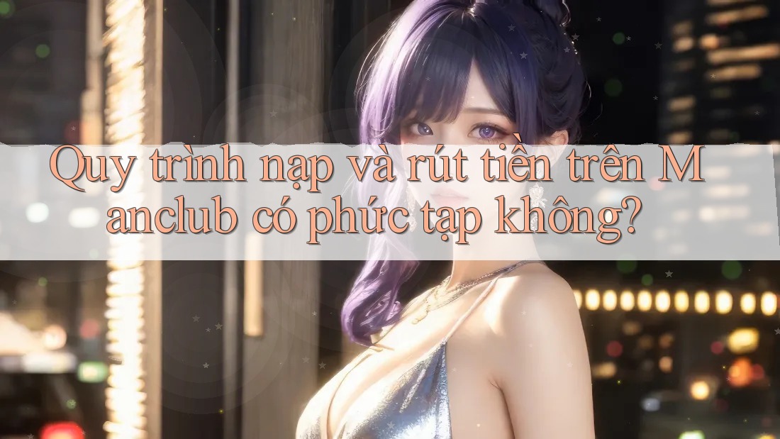 Quy trình nạp và rút tiền trên Manclub có phức tạp không?