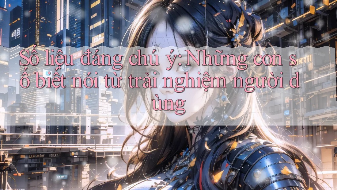 Số liệu đáng chú ý: Những con số biết nói từ trải nghiệm người dùng Số liệu đáng chú ý: Những con số biết nói từ trải nghiệm người dùng