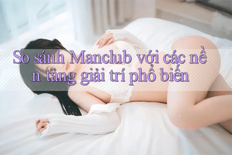 So sánh Manclub với các nền tảng giải trí phổ biến