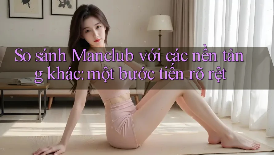 So sánh Manclub với các nền tảng khác: một bước tiến rõ rệt