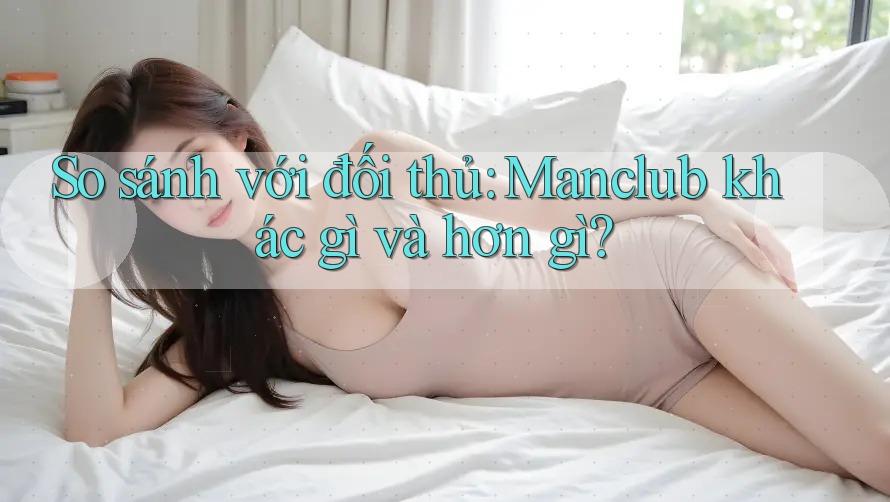 So sánh với đối thủ: Manclub khác gì và hơn gì? So sánh với đối thủ: Manclub khác gì và hơn gì?
