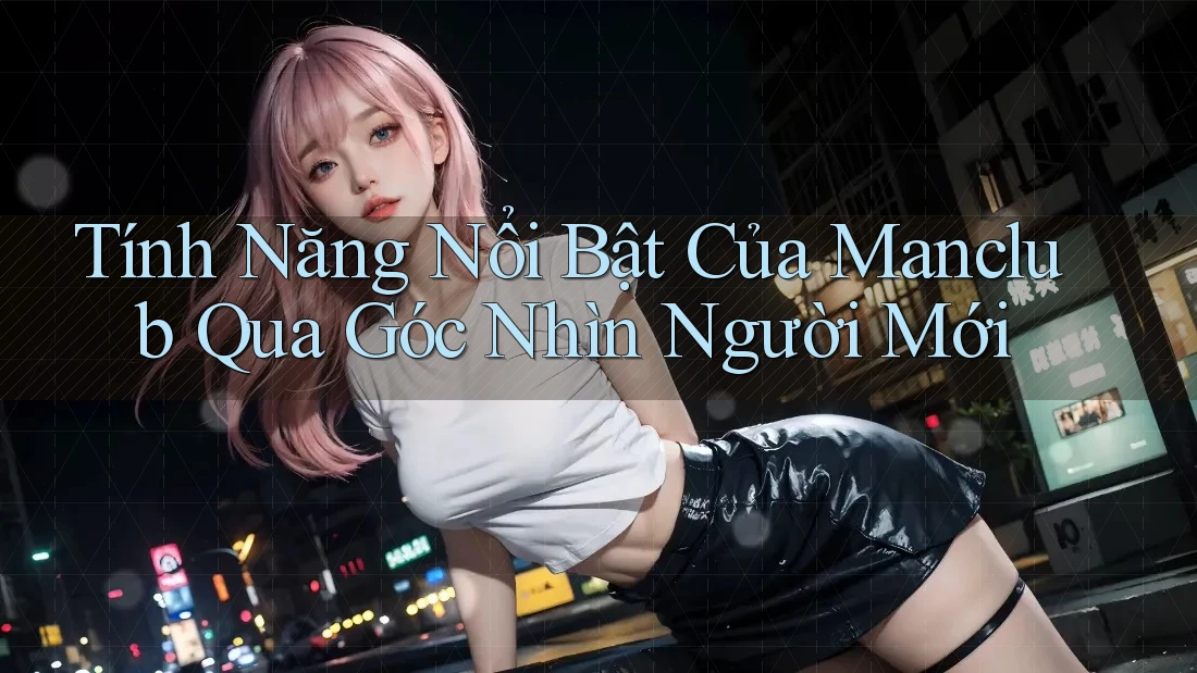 Tính Năng Nổi Bật Của Manclub Qua Góc Nhìn Người Mới
