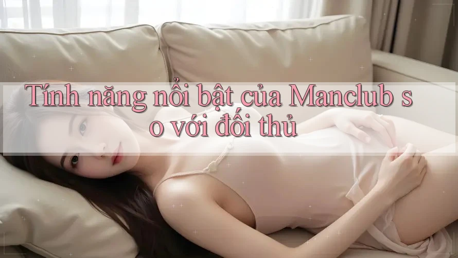 Tính năng nổi bật của Manclub so với đối thủ Tính năng nổi bật của Manclub so với đối thủ