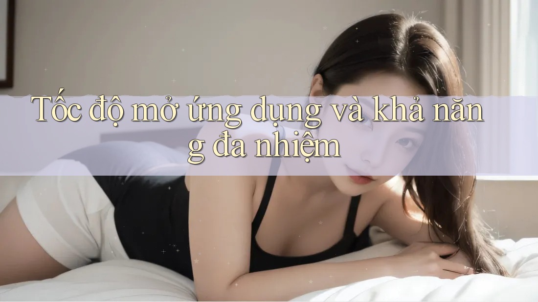 Tốc độ mở ứng dụng và khả năng đa nhiệm Tốc độ mở ứng dụng và khả năng đa nhiệm