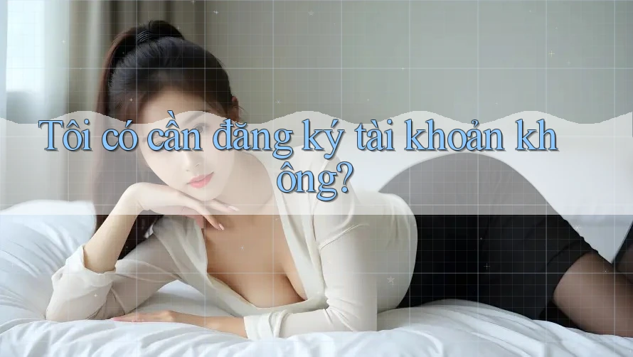 Tôi có cần đăng ký tài khoản không? Tôi có cần đăng ký tài khoản không?