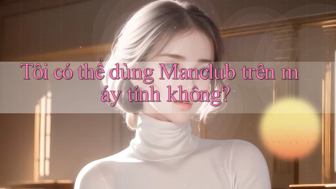 Tôi có thể dùng Manclub trên máy tính không?