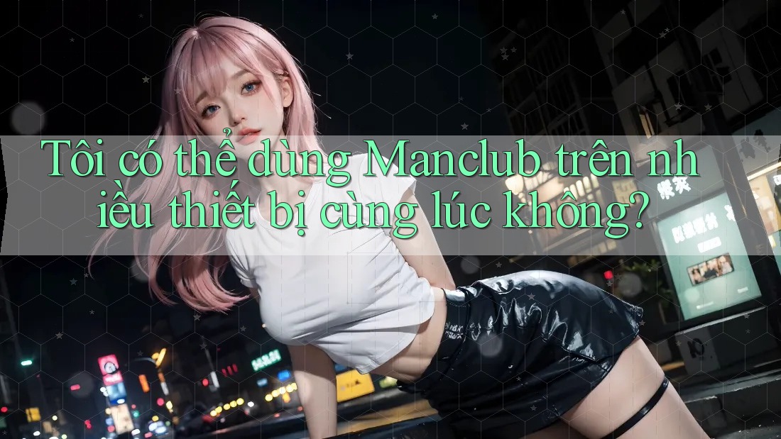 Tôi có thể dùng Manclub trên nhiều thiết bị cùng lúc không? Tôi có thể dùng Manclub trên nhiều thiết bị cùng lúc không?