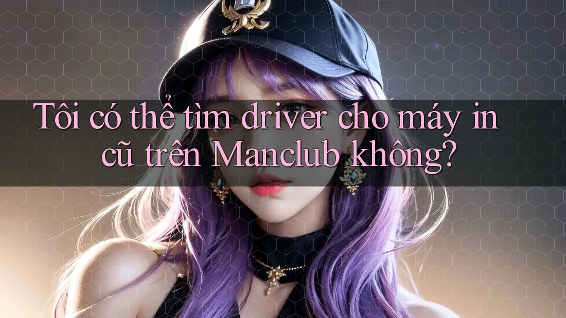 Tôi có thể tìm driver cho máy in cũ trên Manclub không? Tôi có thể tìm driver cho máy in cũ trên Manclub không?