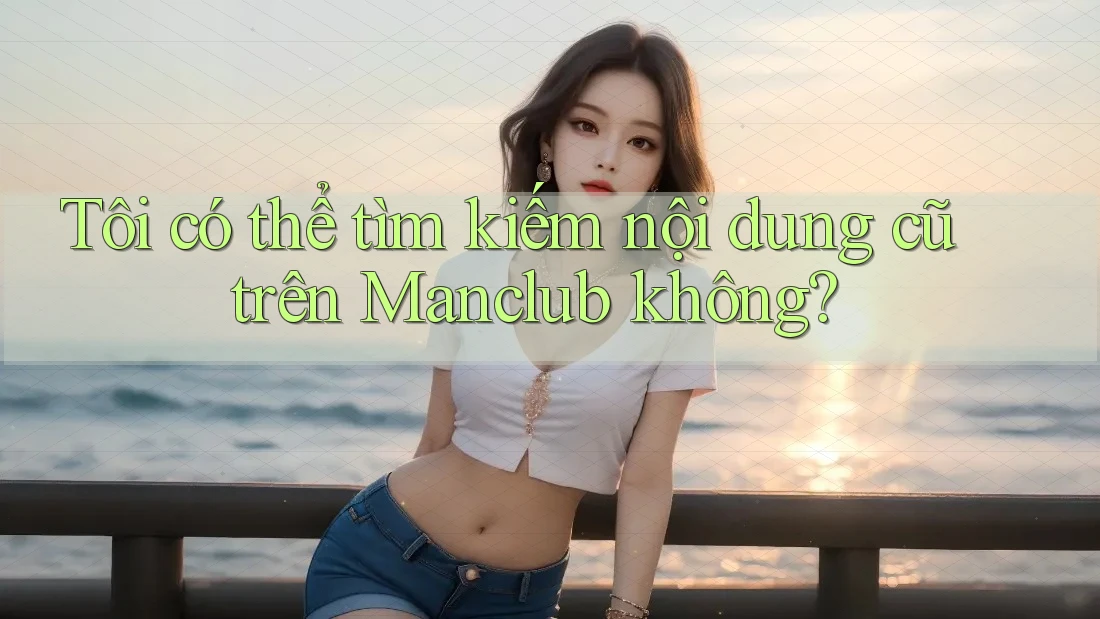 Tôi có thể tìm kiếm nội dung cũ trên Manclub không?