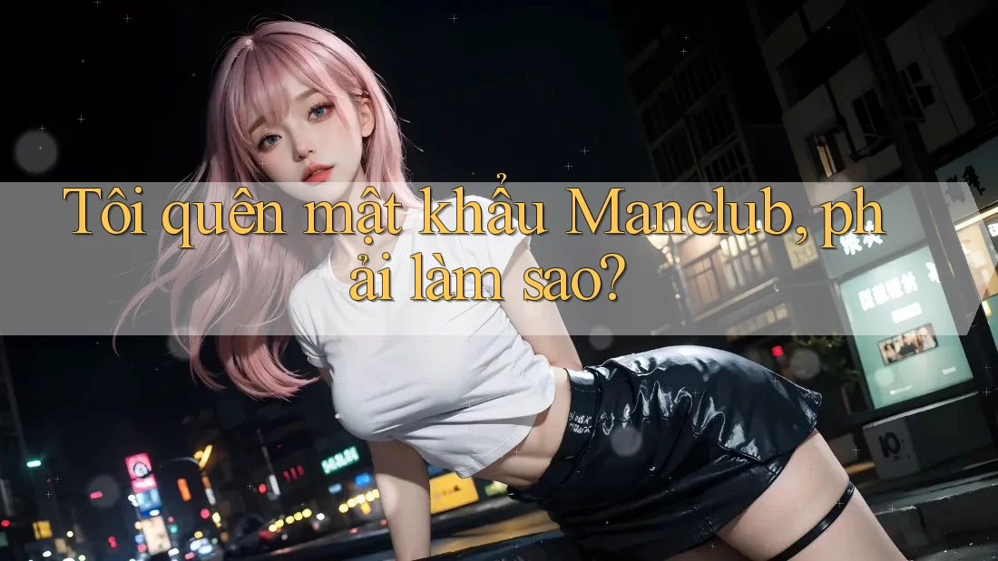 Tôi quên mật khẩu Manclub, phải làm sao? Tôi quên mật khẩu Manclub, phải làm sao?