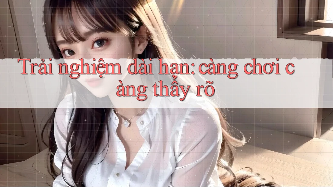 Trải nghiệm dài hạn – càng chơi càng thấy rõ Trải nghiệm dài hạn – càng chơi càng thấy rõ