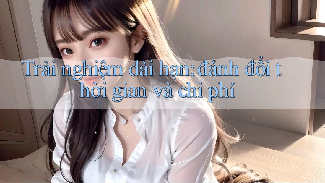 Trải nghiệm dài hạn: đánh đổi thời gian và chi phí Trải nghiệm dài hạn: đánh đổi thời gian và chi phí