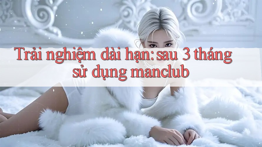 Trải nghiệm dài hạn: sau 3 tháng sử dụng manclub Trải nghiệm dài hạn: sau 3 tháng sử dụng manclub
