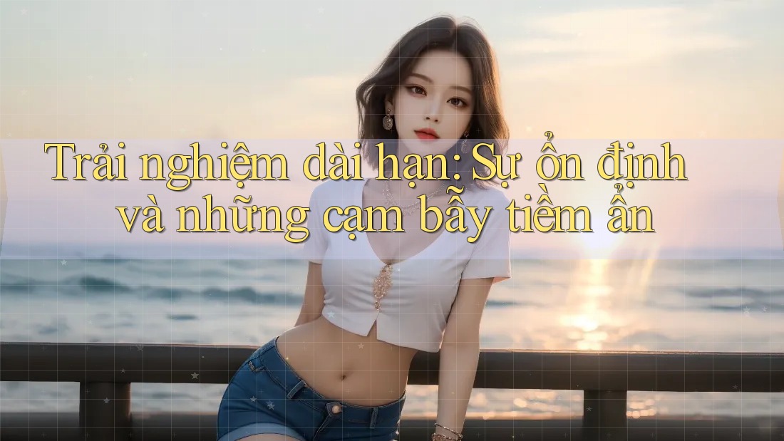 Trải nghiệm dài hạn: Sự ổn định và những cạm bẫy tiềm ẩn Trải nghiệm dài hạn: Sự ổn định và những cạm bẫy tiềm ẩn