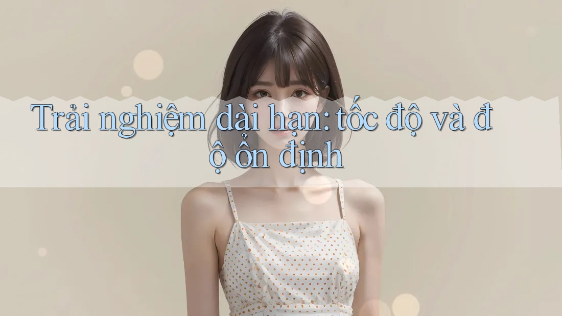 Trải nghiệm dài hạn: tốc độ và độ ổn định