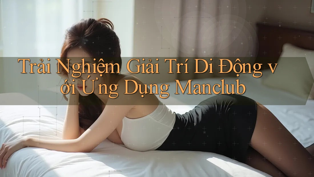 Trải Nghiệm Giải Trí Di Động với Ứng Dụng Manclub