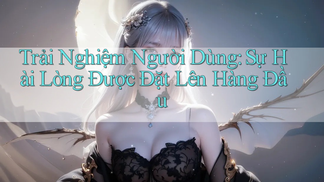 Trải Nghiệm Người Dùng: Sự Hài Lòng Được Đặt Lên Hàng Đầu Trải Nghiệm Người Dùng: Sự Hài Lòng Được Đặt Lên Hàng Đầu