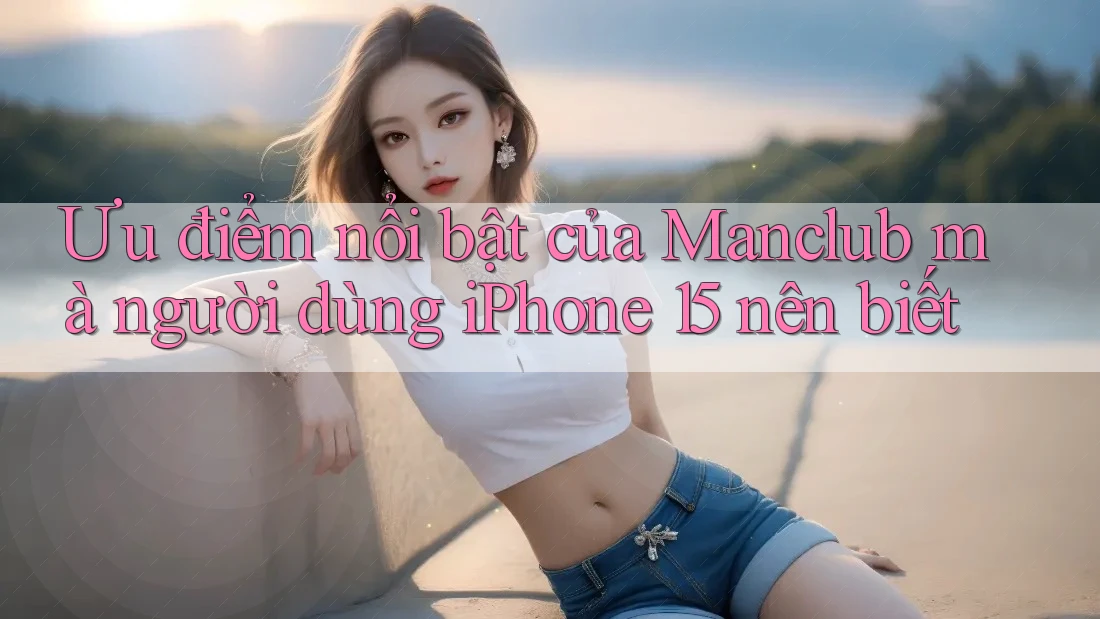 Ưu điểm nổi bật của Manclub mà người dùng iPhone 15 nên biết Ưu điểm nổi bật của Manclub mà người dùng iPhone 15 nên biết