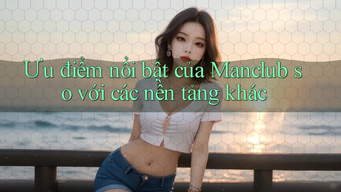 Ưu điểm nổi bật của Manclub so với các nền tảng khác Ưu điểm nổi bật của Manclub so với các nền tảng khác