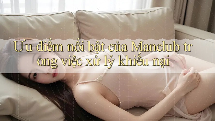 Ưu điểm nổi bật của Manclub trong việc xử lý khiếu nại Ưu điểm nổi bật của Manclub trong việc xử lý khiếu nại