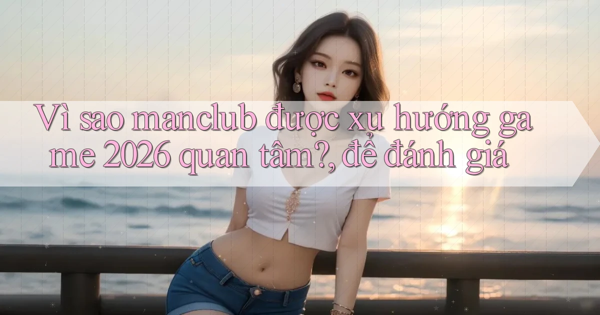 Vì sao manclub được xu hướng game 2026 quan tâm, để đánh giá