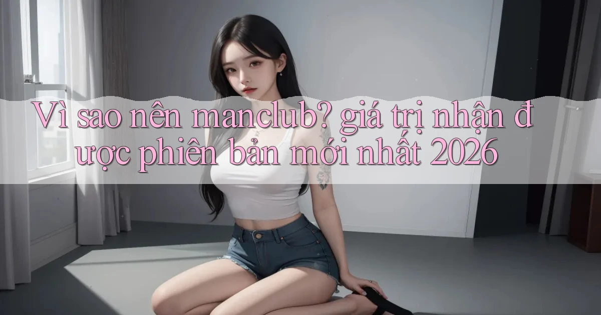 Vì sao nên manclub giá trị nhận được phiên bản mới nhất 2026
