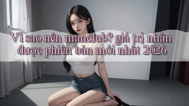 Vì sao nên manclub giá trị nhận được phiên bản mới nhất 2026