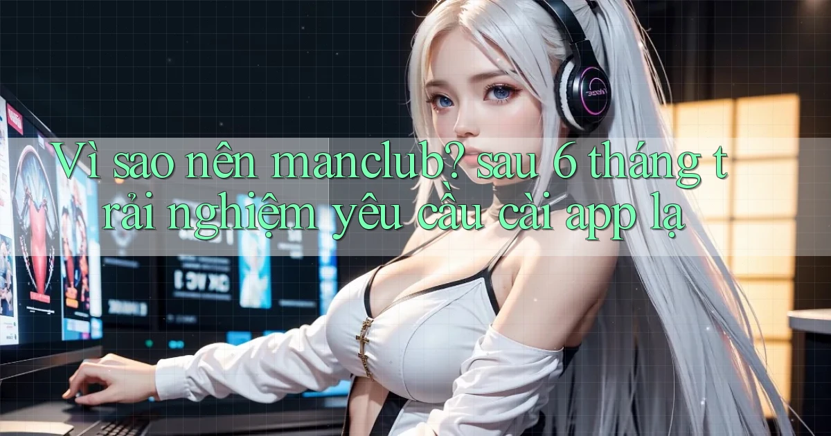 Vì sao nên manclub sau 6 tháng trải nghiệm yêu cầu cài app lạ