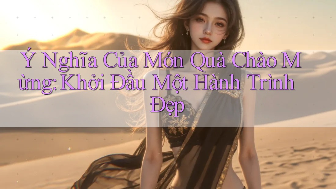 Ý Nghĩa Của Món Quà Chào Mừng: Khởi Đầu Một Hành Trình Đẹp Ý Nghĩa Của Món Quà Chào Mừng: Khởi Đầu Một Hành Trình Đẹp