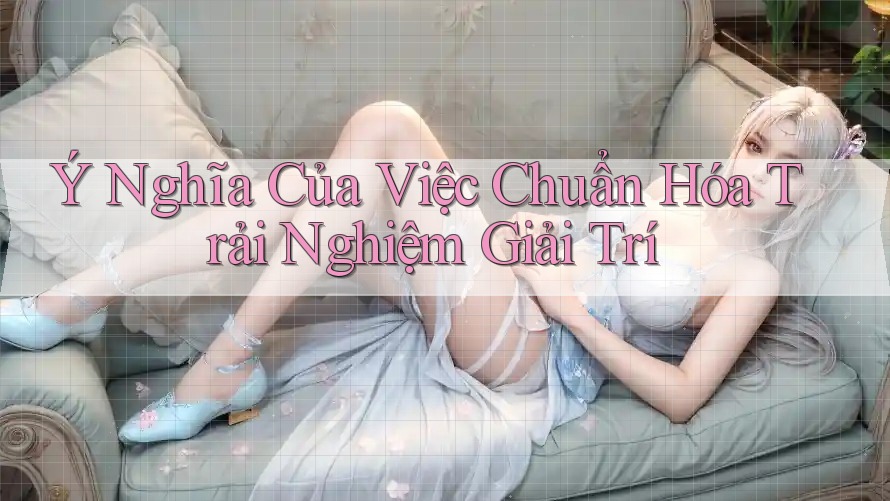 Ý Nghĩa Của Việc Chuẩn Hóa Trải Nghiệm Giải Trí Ý Nghĩa Của Việc Chuẩn Hóa Trải Nghiệm Giải Trí