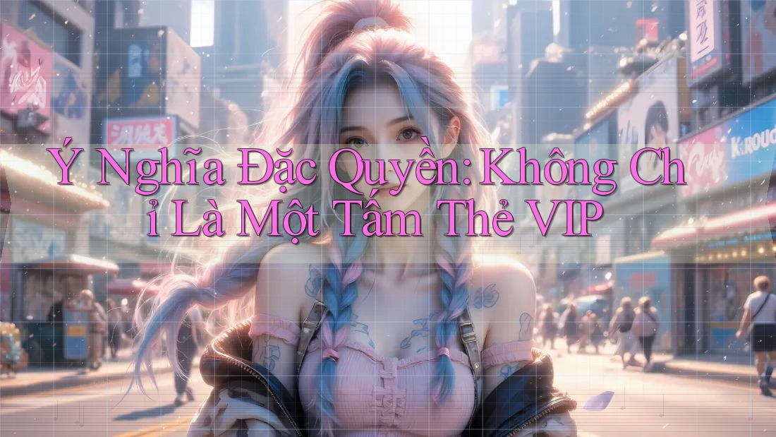 Ý Nghĩa Đặc Quyền: Không Chỉ Là Một Tấm Thẻ VIP Ý Nghĩa Đặc Quyền: Không Chỉ Là Một Tấm Thẻ VIP